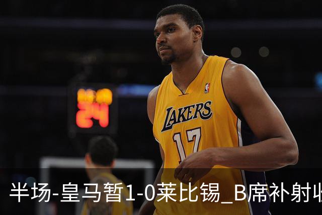 半场-皇马暂1-0莱比锡 B席补射收获皇马首球库尔图瓦屡救险